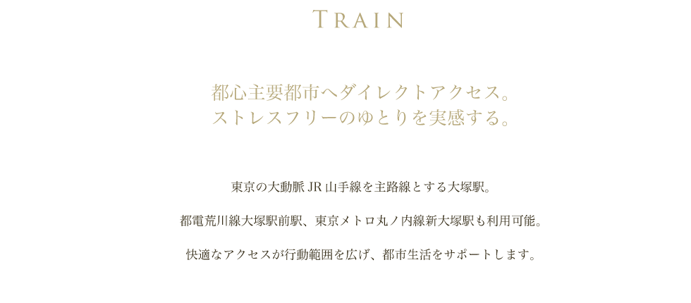 TRAIN
        都心主要都市へダイレクトアクセス。
        ストレスフリーのゆとりを実感する。